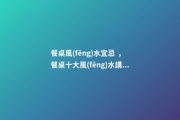 餐桌風(fēng)水宜忌，餐桌十大風(fēng)水講究